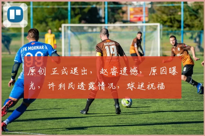 原创 正式退出，赵睿遗憾，原因曝光，许利民透露情况，球迷祝福