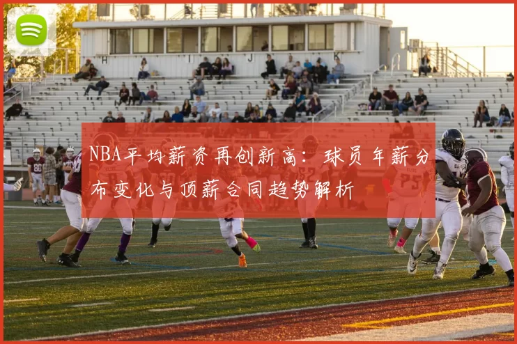 NBA平均薪资再创新高：球员年薪分布变化与顶薪合同趋势解析