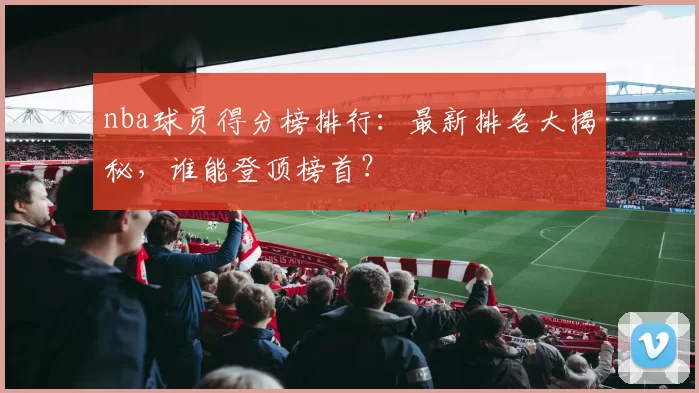 nba球员得分榜排行：最新排名大揭秘，谁能登顶榜首？