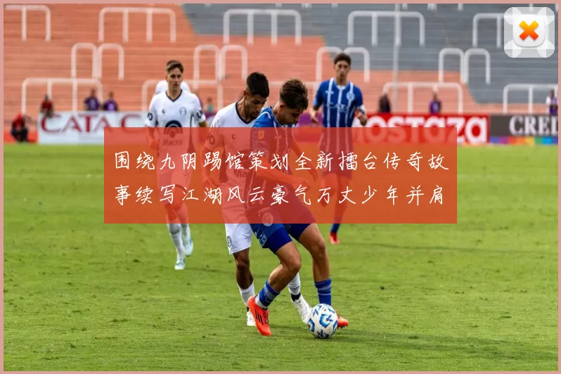 围绕九阴踢馆策划全新擂台传奇故事续写江湖风云豪气万丈少年并肩