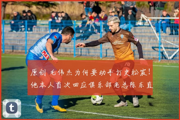 原创 毛伟杰为何要动手打史松宸！他本人首次回应俱乐部老总陈东直言两人就是闹着玩