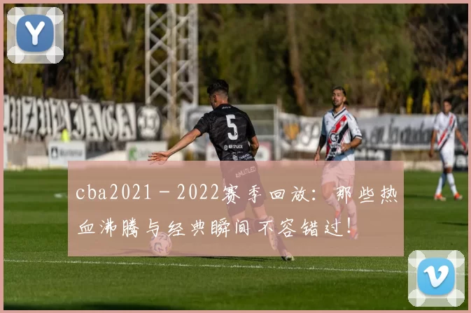 cba2021 - 2022赛季回放：那些热血沸腾与经典瞬间不容错过！