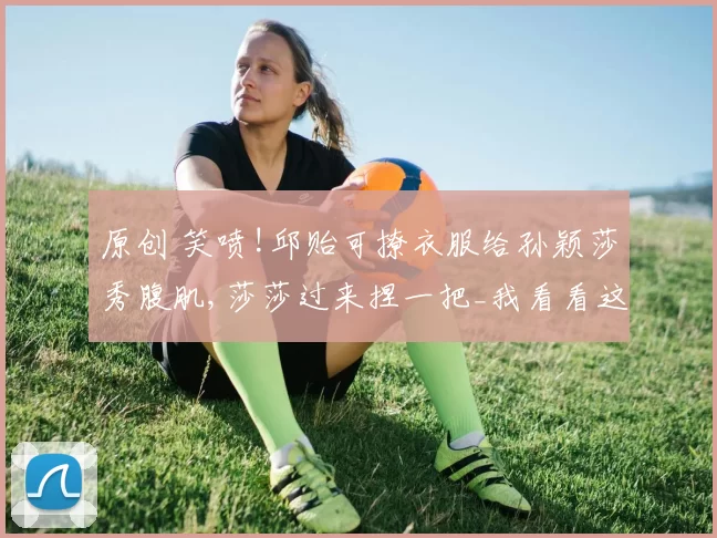 原创 笑喷!邱贻可撩衣服给孙颖莎秀腹肌,莎莎过来捏一把_我看看这也没有啊_