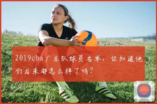 2019cba广东队球员名单，你知道他们后来都怎么样了吗？