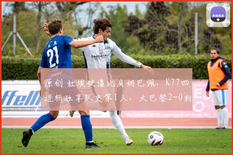 原创 杜埃破僵比肩姆巴佩,K77四连斩独享队史第1人,大巴黎2-0利物浦