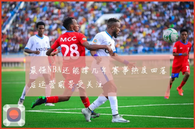 最强NBA还能撑几年 赛事热度回落后运营前景受关注