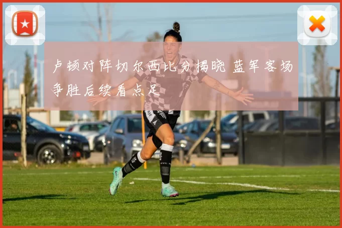 卢顿对阵切尔西比分揭晓 蓝军客场争胜后续看点足