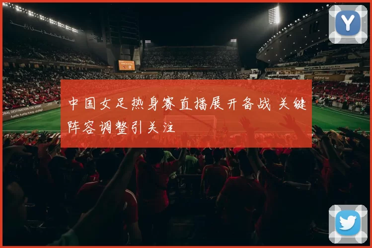 中国女足热身赛直播展开备战 关键阵容调整引关注