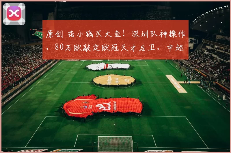 原创 花小钱买大鱼！深圳队神操作，80万欧敲定欧冠天才后卫，中超争冠有戏