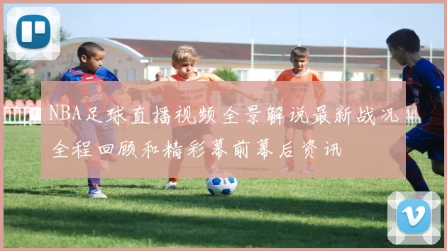 NBA足球直播视频全景解说最新战况全程回顾和精彩幕前幕后资讯