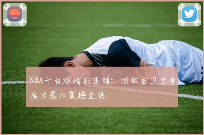 NBA十佳球精彩集锦：顶级后卫空中接力暴扣震撼全场