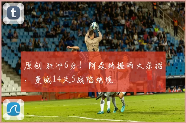 原创 狂冲6分！阿森纳握两大杀招，曼城14天5战陷绝境
