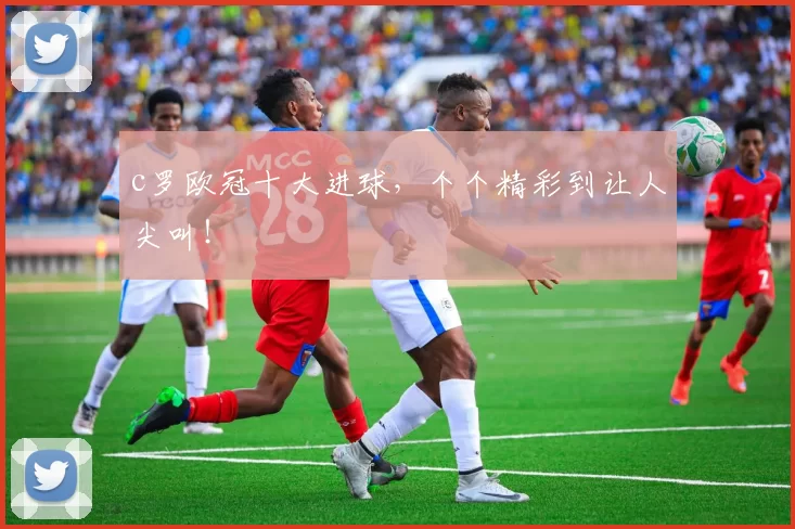 c罗欧冠十大进球，个个精彩到让人尖叫！