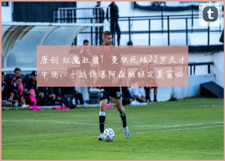 原创 红魔狂猎!曼联死磕22岁天才中场,一战锤爆阿森纳锁定夏窗必签