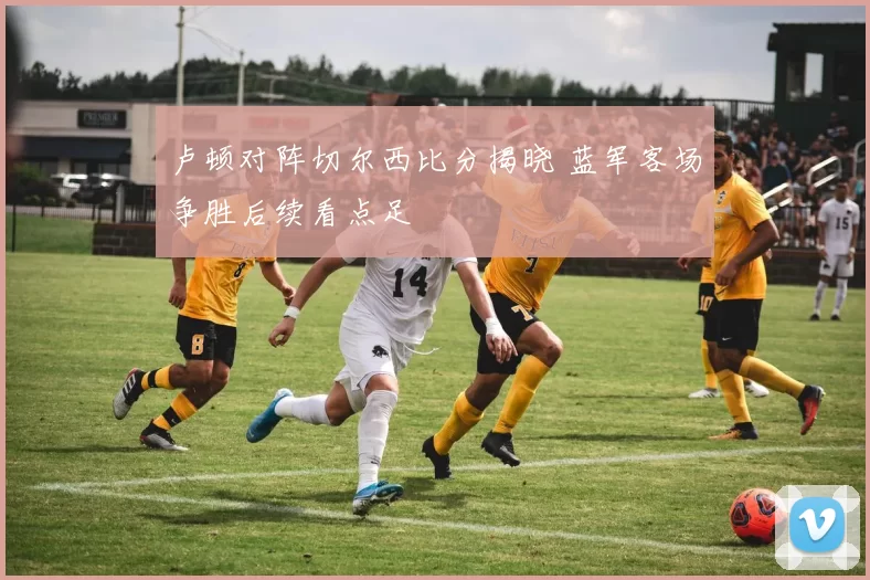 卢顿对阵切尔西比分揭晓 蓝军客场争胜后续看点足