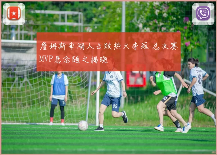 詹姆斯率湖人击败热火夺冠 总决赛MVP悬念随之揭晓