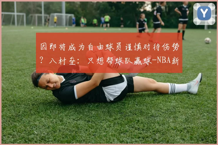 因即将成为自由球员谨慎对待伤势?八村垒:只想帮球队赢球-NBA新闻