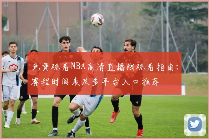 免费观看NBA高清直播线观看指南：赛程时间表及多平台入口推荐