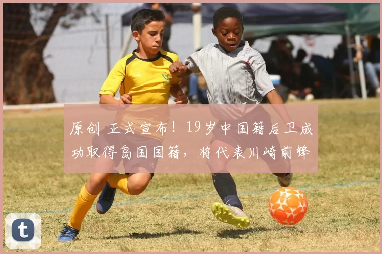 原创 正式宣布！19岁中国籍后卫成功取得岛国国籍，将代表川崎前锋征战J联赛