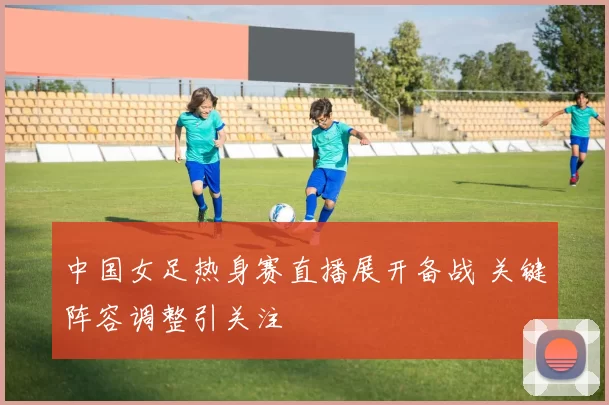 中国女足热身赛直播展开备战 关键阵容调整引关注