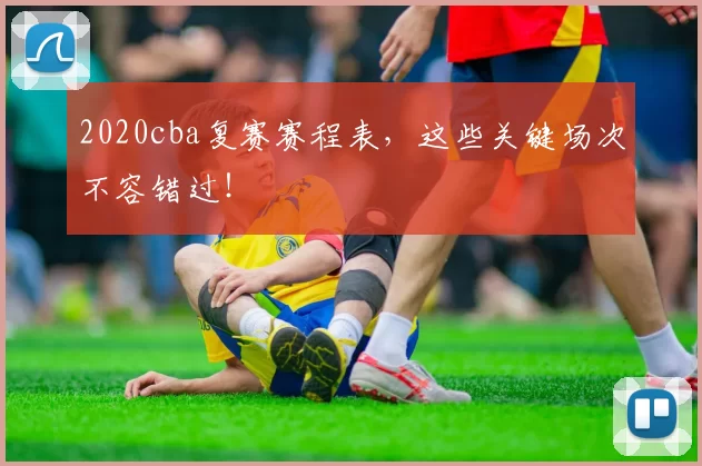 2020cba复赛赛程表，这些关键场次不容错过！
