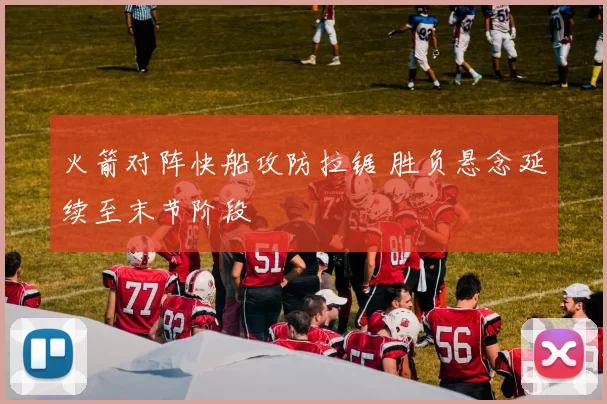 火箭对阵快船攻防拉锯 胜负悬念延续至末节阶段