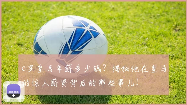 c罗皇马年薪多少钱？揭秘他在皇马的惊人薪资背后的那些事儿！