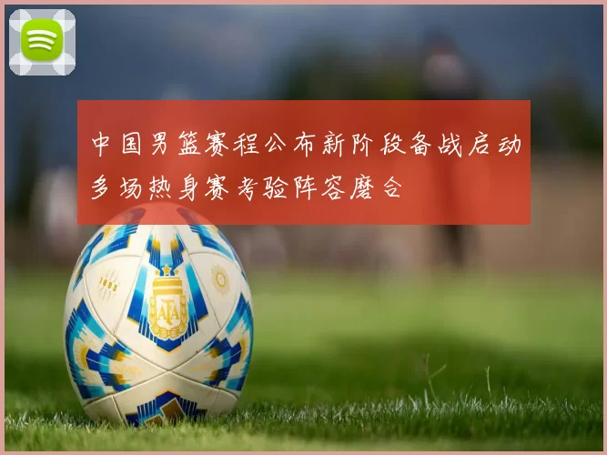 中国男篮赛程公布新阶段备战启动多场热身赛考验阵容磨合