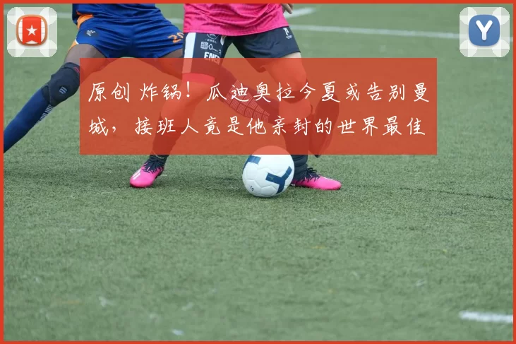 原创 炸锅！瓜迪奥拉今夏或告别曼城，接班人竟是他亲封的世界最佳