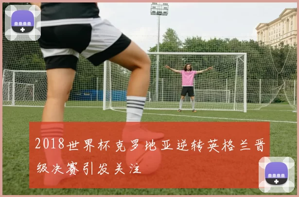 2018世界杯克罗地亚逆转英格兰晋级决赛引发关注