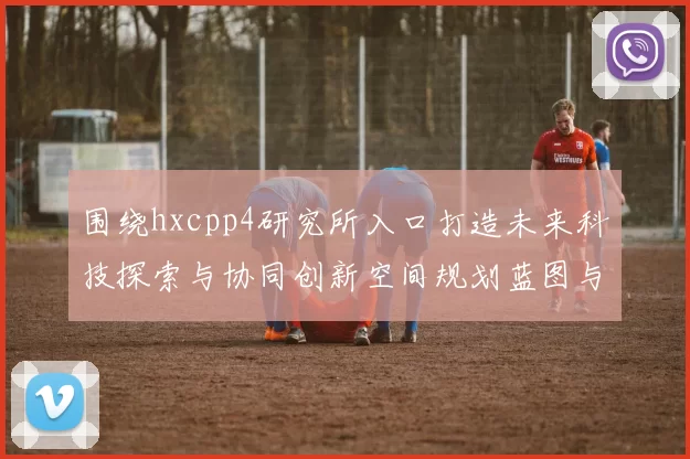 围绕hxcpp4研究所入口打造未来科技探索与协同创新空间规划蓝图与开放交流枢纽