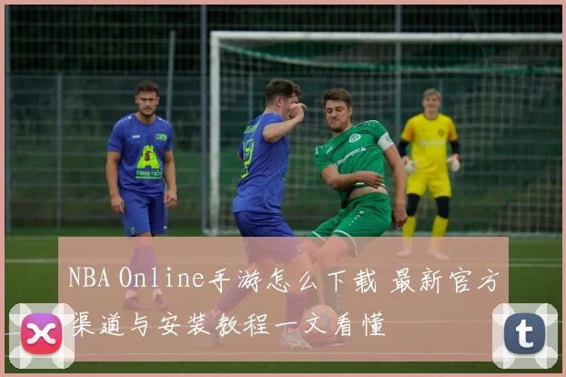 NBA Online手游怎么下载 最新官方渠道与安装教程一文看懂