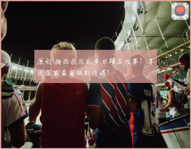 原创 梅西在厄瓜多尔踢友谊赛！享受国家最高级别待遇！