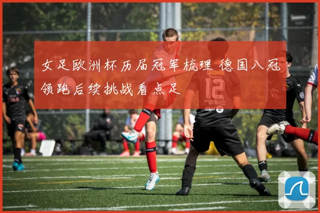 女足欧洲杯历届冠军梳理 德国八冠领跑后续挑战看点足