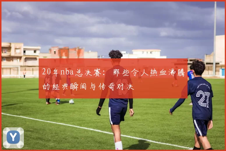 20年nba总决赛：那些令人热血沸腾的经典瞬间与传奇对决