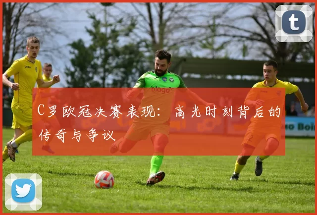 C罗欧冠决赛表现:高光时刻背后的传奇与争议