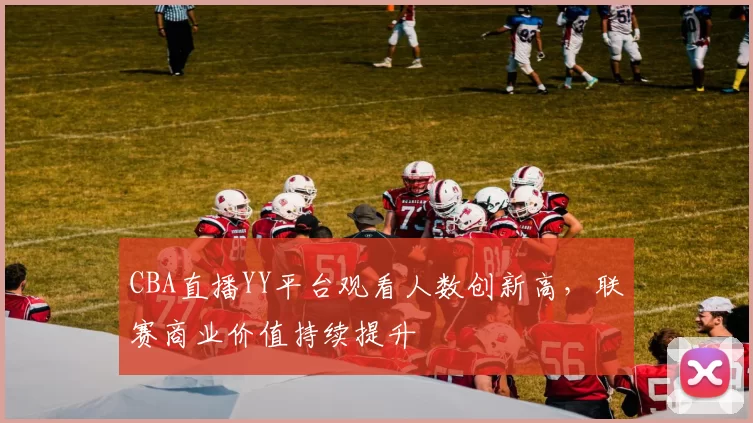 CBA直播YY平台观看人数创新高,联赛商业价值持续提升