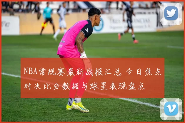 NBA常规赛最新战报汇总 今日焦点对决比分数据与球星表现盘点