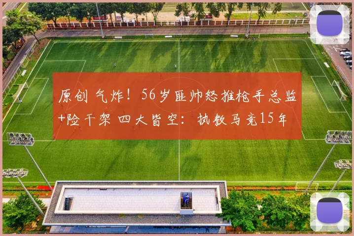 原创 气炸！56岁匪帅怒推枪手总监+险干架 四大皆空：执教马竞15年0欧冠