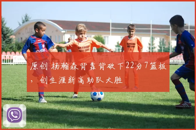 原创 杨瀚森背靠背砍下22分7篮板，创生涯新高助队大胜