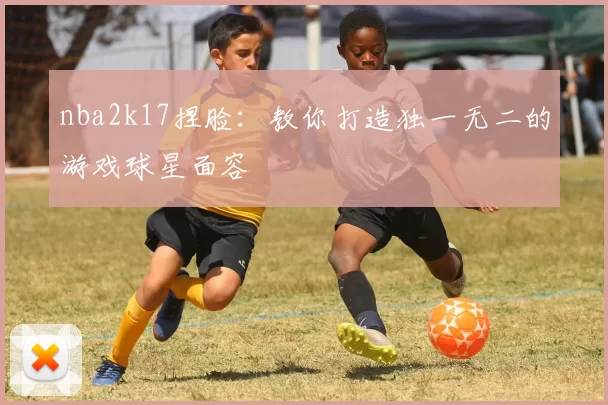 nba2k17捏脸：教你打造独一无二的游戏球星面容