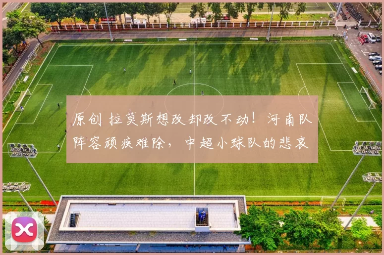 原创 拉莫斯想改却改不动！河南队阵容顽疾难除，中超小球队的悲哀！
