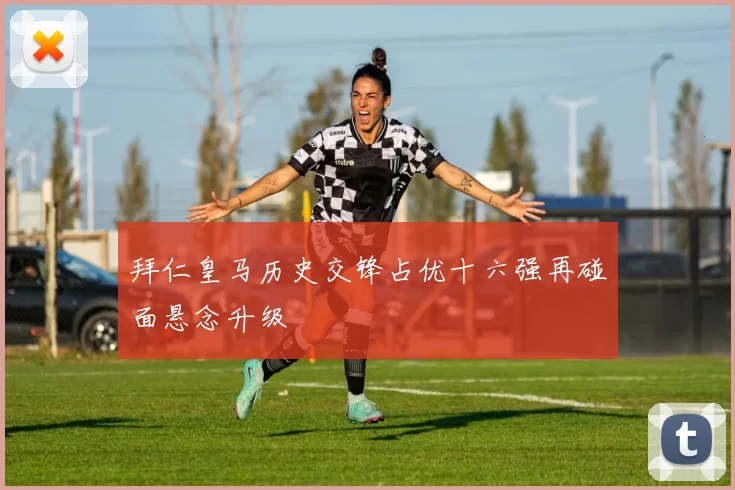 拜仁皇马历史交锋占优十六强再碰面悬念升级