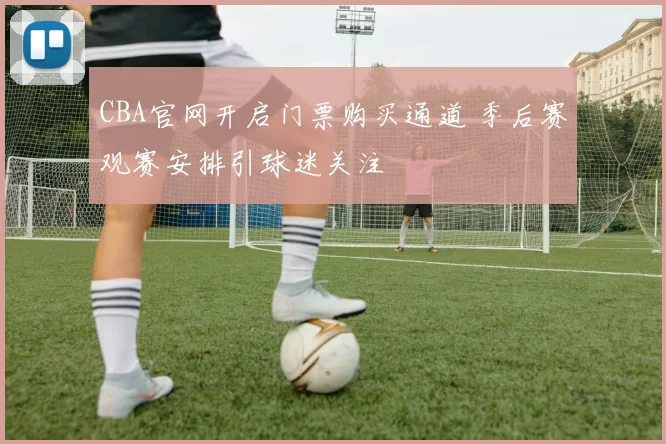 CBA官网开启门票购买通道 季后赛观赛安排引球迷关注