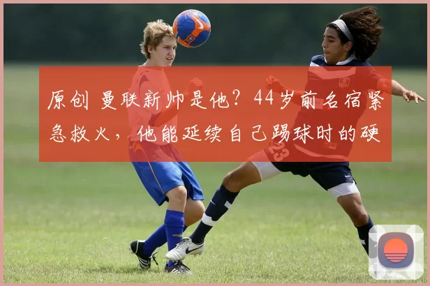 原创 曼联新帅是他？44岁前名宿紧急救火，他能延续自己踢球时的硬度么