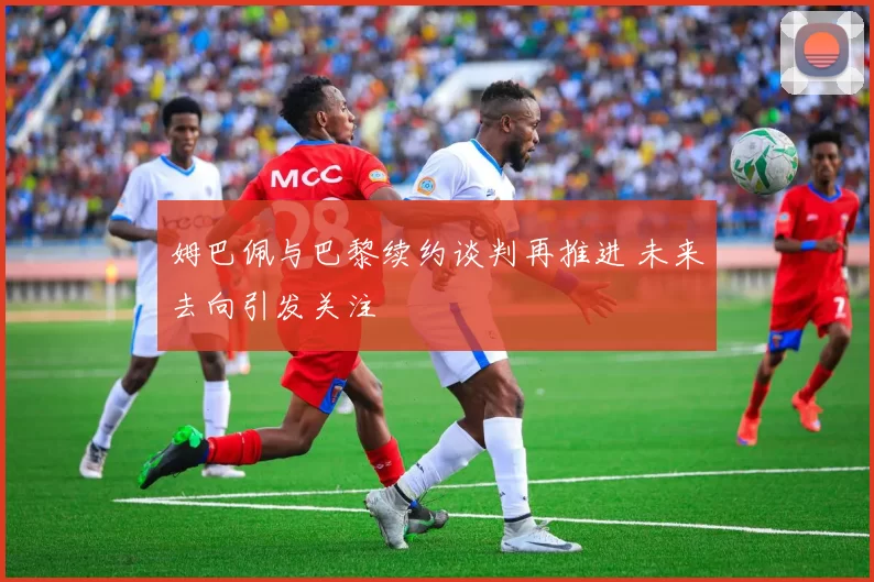 姆巴佩与巴黎续约谈判再推进 未来去向引发关注