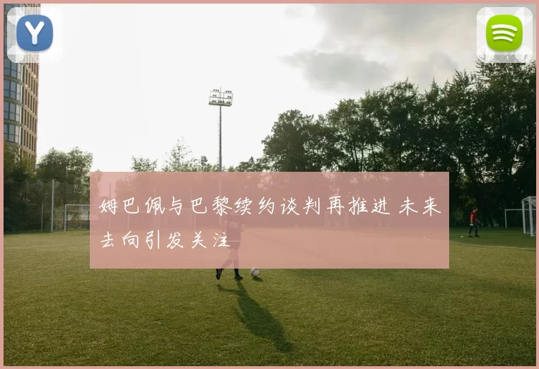 姆巴佩与巴黎续约谈判再推进 未来去向引发关注