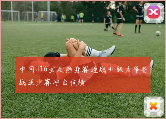 中国U16女足热身赛连战升级力争备战亚少赛冲击佳绩