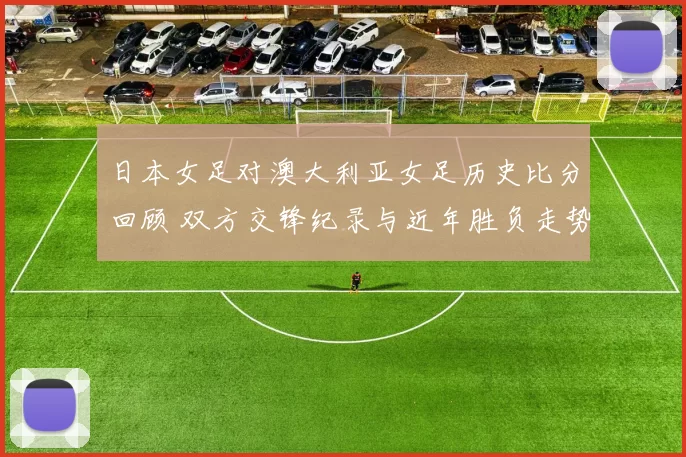 日本女足对澳大利亚女足历史比分回顾 双方交锋纪录与近年胜负走势解析
