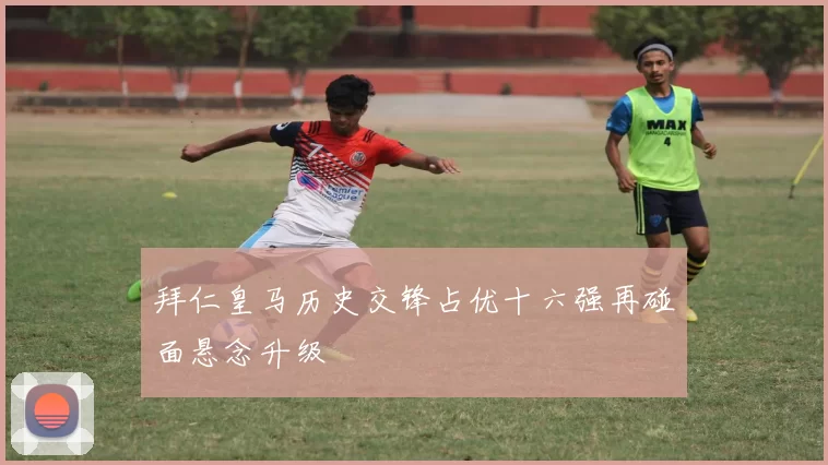 拜仁皇马历史交锋占优十六强再碰面悬念升级